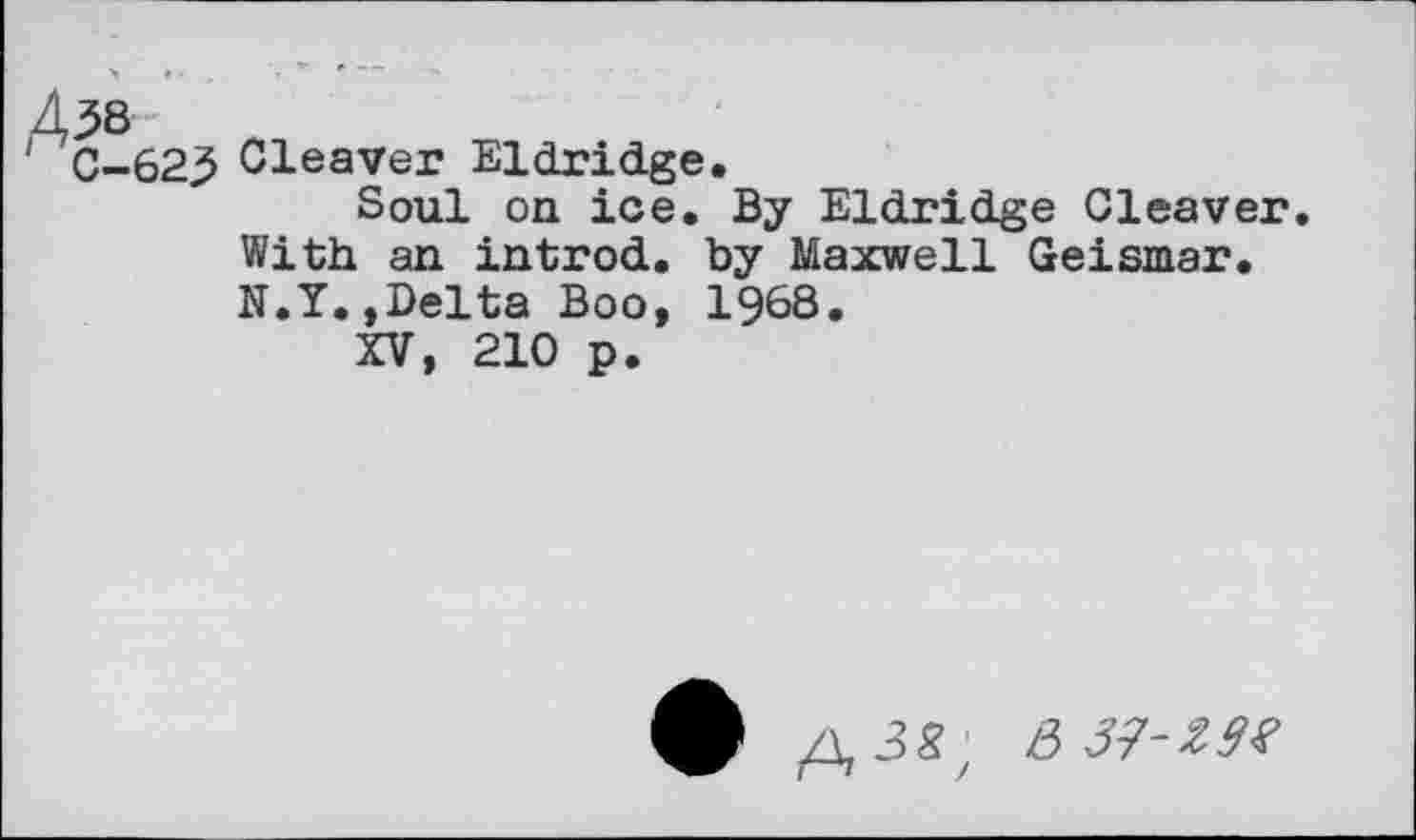 ﻿A^8
C-623 Cleaver Eldridge.
Soul on ice. By Eldridge Cleaver With an introd, by Maxwell Geismar. N.Y.»Delta Boo, 1968.
XV, 210 p.
£ A3*z e>3?‘Z9t